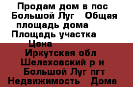 Продам дом в пос. Большой Луг › Общая площадь дома ­ 40 › Площадь участка ­ 8 › Цена ­ 1 250 000 - Иркутская обл., Шелеховский р-н, Большой Луг пгт Недвижимость » Дома, коттеджи, дачи продажа   . Иркутская обл.